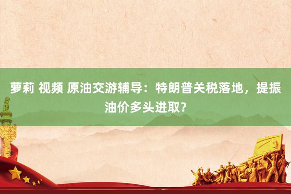 萝莉 视频 原油交游辅导：特朗普关税落地，提振油价多头进取？