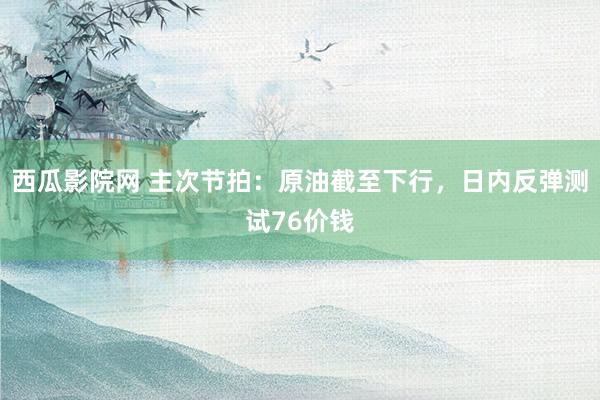 西瓜影院网 主次节拍：原油截至下行，日内反弹测试76价钱