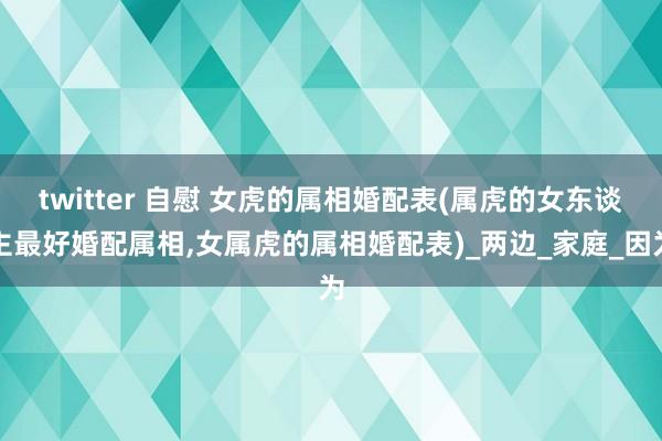 twitter 自慰 女虎的属相婚配表(属虎的女东谈主最好婚配属相，女属虎的属相婚配表)_两边_家庭_因为