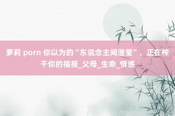 萝莉 porn 你以为的“东说念主间澄莹”，正在榨干你的福报_父母_生命_情感