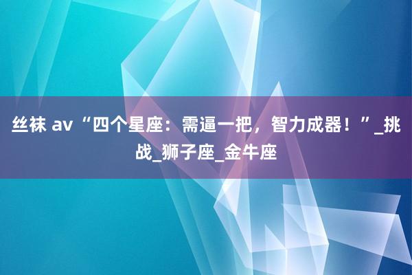 丝袜 av “四个星座：需逼一把，智力成器！”_挑战_狮子座_金牛座