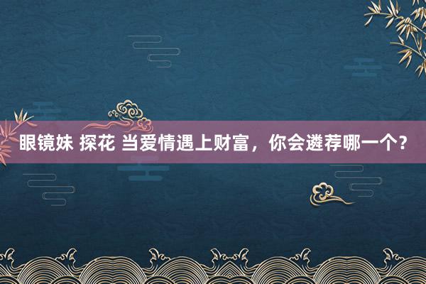 眼镜妹 探花 当爱情遇上财富，你会遴荐哪一个？