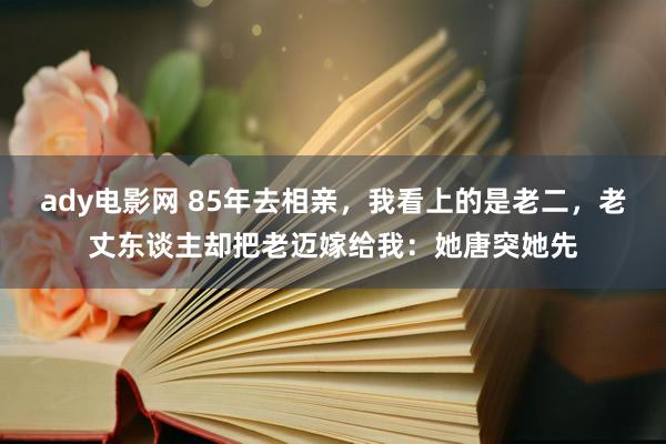 ady电影网 85年去相亲，我看上的是老二，老丈东谈主却把老迈嫁给我：她唐突她先
