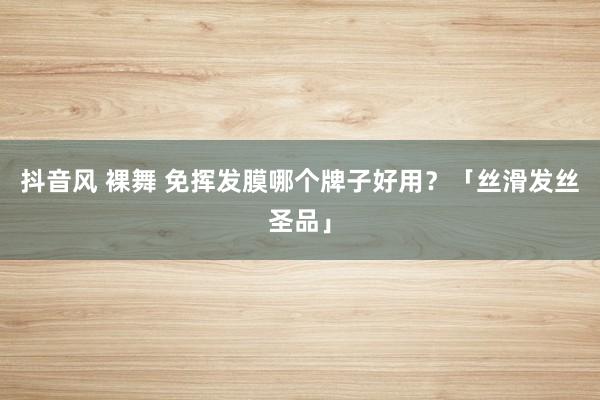 抖音风 裸舞 免挥发膜哪个牌子好用？「丝滑发丝圣品」
