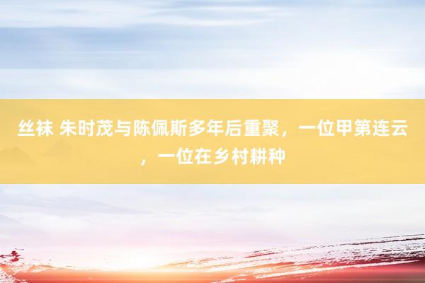 丝袜 朱时茂与陈佩斯多年后重聚，一位甲第连云，一位在乡村耕种