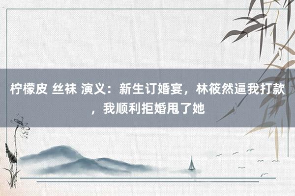柠檬皮 丝袜 演义：新生订婚宴，林筱然逼我打款，我顺利拒婚甩了她