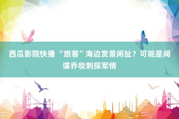 西瓜影院快播 “旅客”海边赏景闲扯？可能是间谍乔妆刺探军情