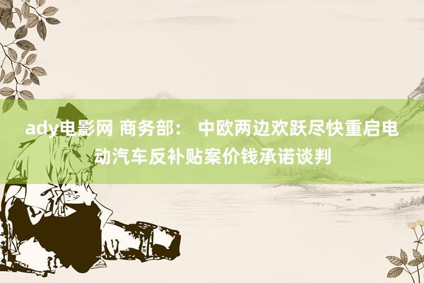 ady电影网 商务部： 中欧两边欢跃尽快重启电动汽车反补贴案价钱承诺谈判