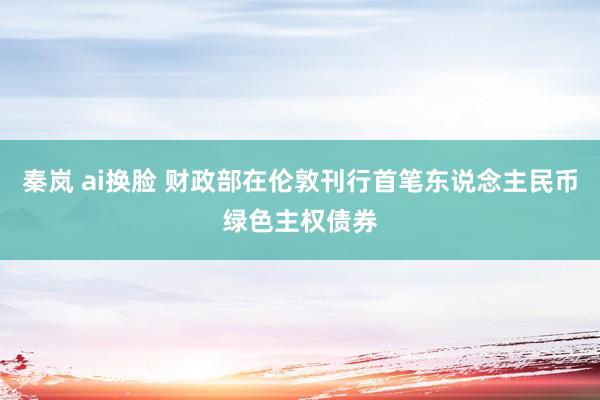 秦岚 ai换脸 财政部在伦敦刊行首笔东说念主民币绿色主权债券