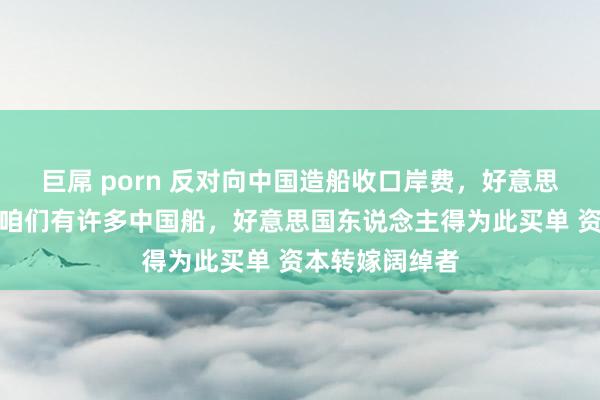 巨屌 porn 反对向中国造船收口岸费，好意思国航运巨头：咱们有许多中国船，好意思国东说念主得为此买单 资本转嫁阔绰者