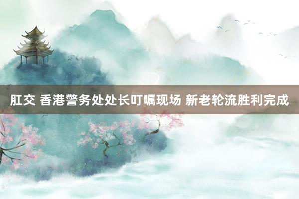 肛交 香港警务处处长叮嘱现场 新老轮流胜利完成
