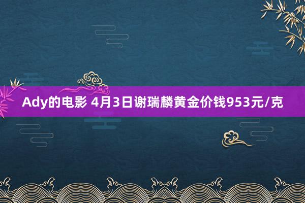 Ady的电影 4月3日谢瑞麟黄金价钱953元/克