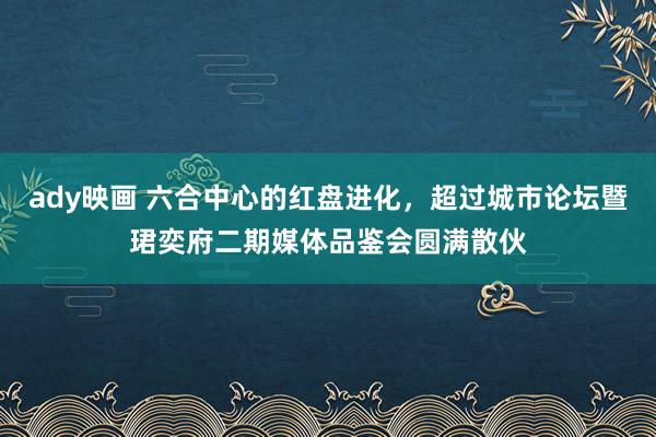 ady映画 六合中心的红盘进化，超过城市论坛暨珺奕府二期媒体品鉴会圆满散伙