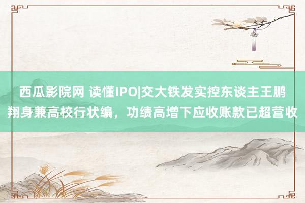 西瓜影院网 读懂IPO|交大铁发实控东谈主王鹏翔身兼高校行状编，功绩高增下应收账款已超营收