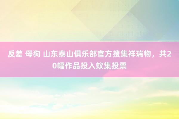 反差 母狗 山东泰山俱乐部官方搜集祥瑞物，共20幅作品投入蚁集投票