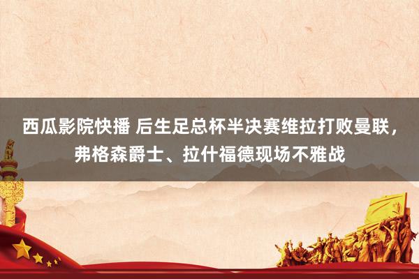 西瓜影院快播 后生足总杯半决赛维拉打败曼联,弗格森爵士、拉什福德现场不雅战