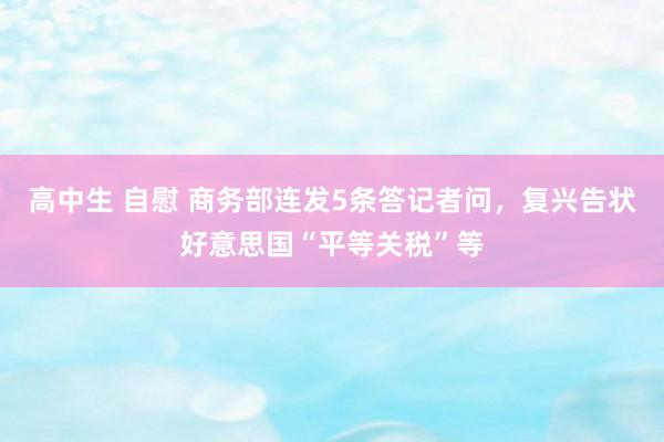 高中生 自慰 商务部连发5条答记者问，复兴告状好意思国“平等关税”等