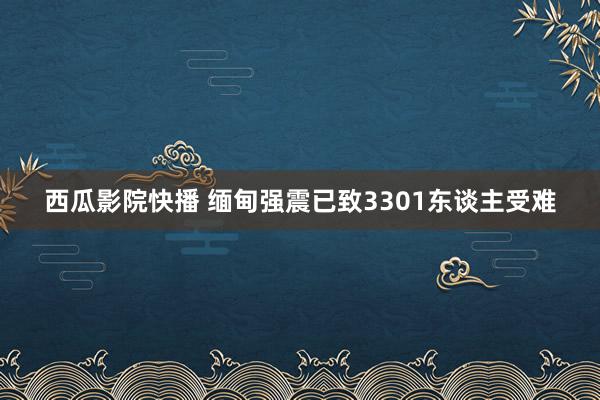 西瓜影院快播 缅甸强震已致3301东谈主受难