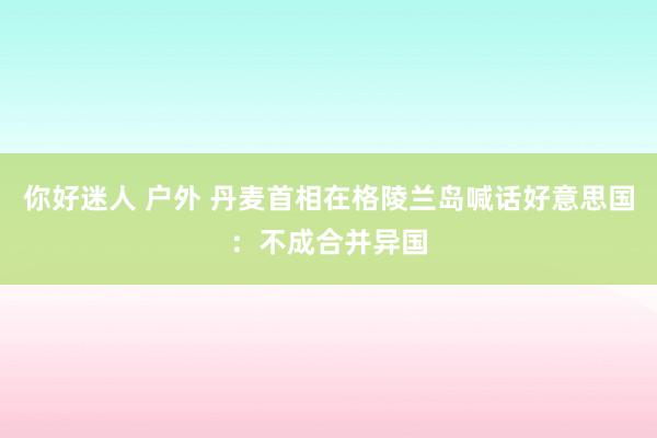 你好迷人 户外 丹麦首相在格陵兰岛喊话好意思国：不成合并异国