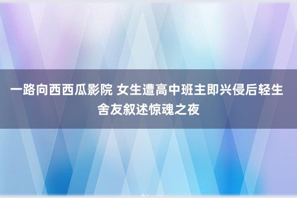 一路向西西瓜影院 女生遭高中班主即兴侵后轻生 舍友叙述惊魂之夜