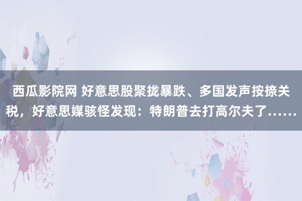 西瓜影院网 好意思股聚拢暴跌、多国发声按捺关税，好意思媒骇怪发现：特朗普去打高尔夫了……