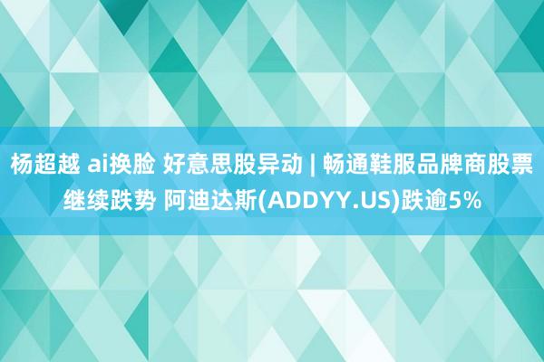 杨超越 ai换脸 好意思股异动 | 畅通鞋服品牌商股票继续跌势 阿迪达斯(ADDYY.US)跌逾5%