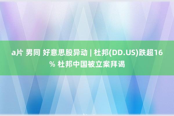 a片 男同 好意思股异动 | 杜邦(DD.US)跌超16% 杜邦中国被立案拜谒