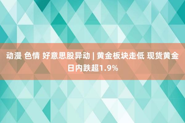 动漫 色情 好意思股异动 | 黄金板块走低 现货黄金日内跌超1.9%