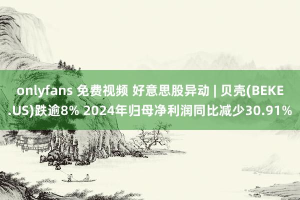 onlyfans 免费视频 好意思股异动 | 贝壳(BEKE.US)跌逾8% 2024年归母净利润同比减少30.91%