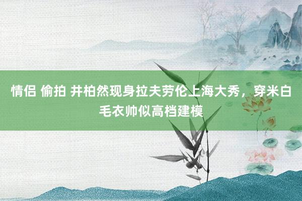 情侣 偷拍 井柏然现身拉夫劳伦上海大秀，穿米白毛衣帅似高档建模