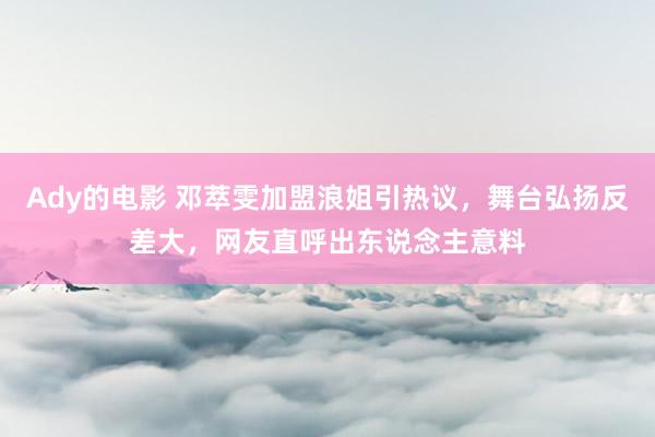 Ady的电影 邓萃雯加盟浪姐引热议，舞台弘扬反差大，网友直呼出东说念主意料