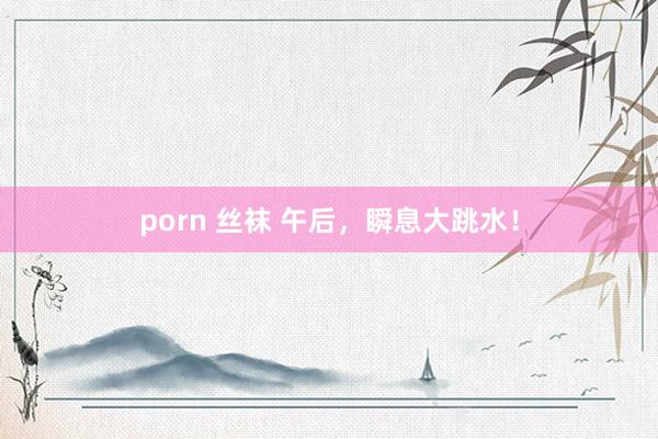 porn 丝袜 午后，瞬息大跳水！