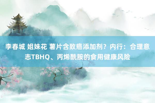 李春城 姐妹花 薯片含致癌添加剂？内行：合理意志TBHQ、丙烯酰胺的食用健康风险