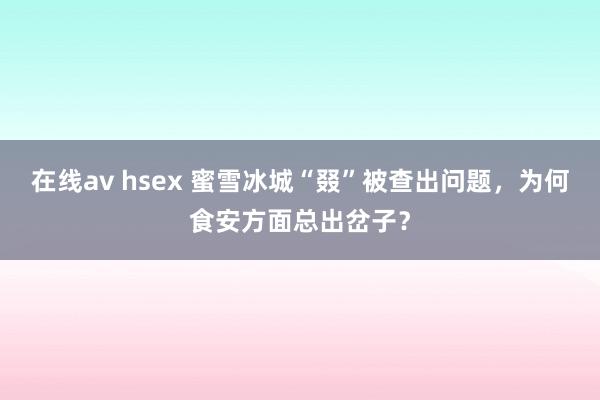 在线av hsex 蜜雪冰城“叕”被查出问题，为何食安方面总出岔子？