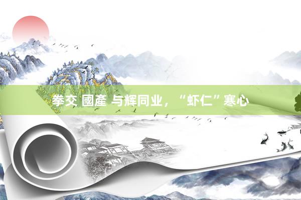 拳交 國產 与辉同业，“虾仁”寒心