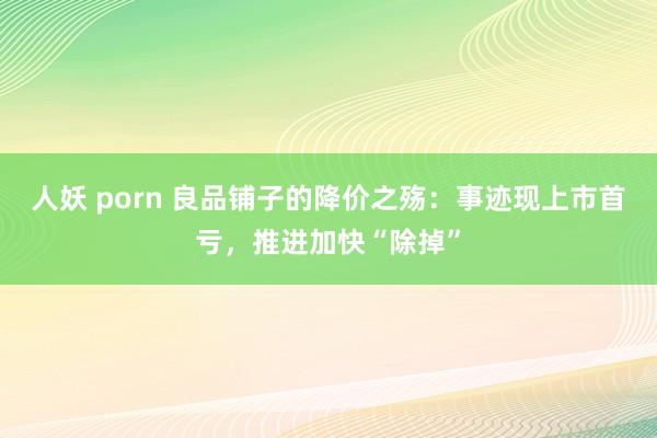 人妖 porn 良品铺子的降价之殇：事迹现上市首亏，推进加快“除掉”