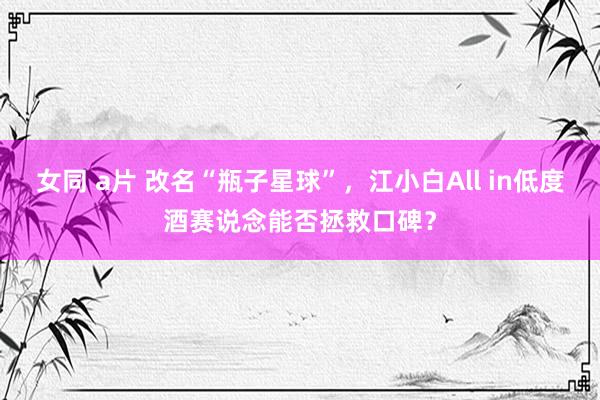 女同 a片 改名“瓶子星球”，江小白All in低度酒赛说念能否拯救口碑？