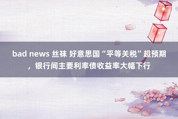 bad news 丝袜 好意思国“平等关税”超预期，银行间主要利率债收益率大幅下行