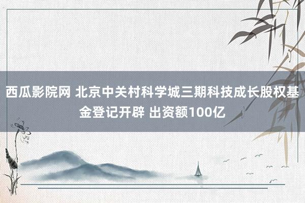 西瓜影院网 北京中关村科学城三期科技成长股权基金登记开辟 出资额100亿