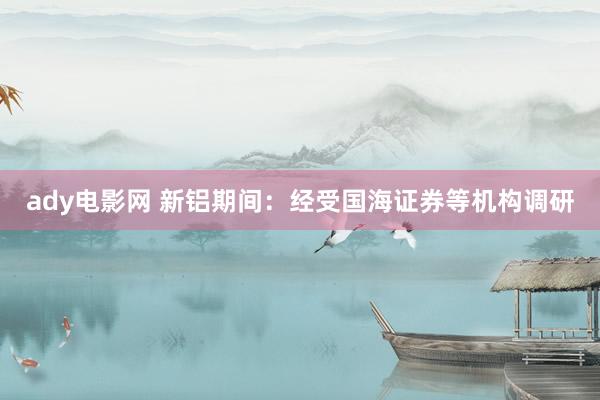 ady电影网 新铝期间：经受国海证券等机构调研
