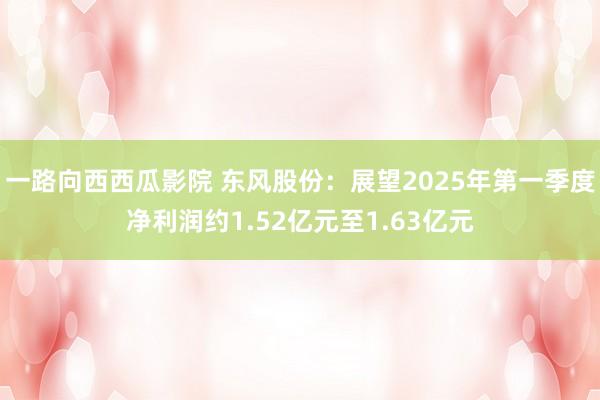 一路向西西瓜影院 东风股份：展望2025年第一季度净利润约1.52亿元至1.63亿元