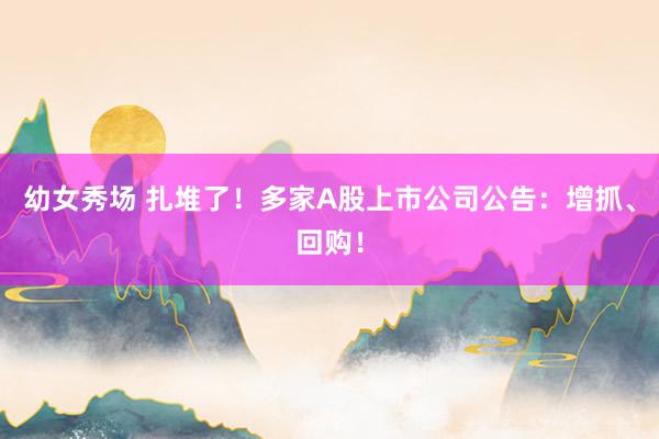幼女秀场 扎堆了！多家A股上市公司公告：增抓、回购！