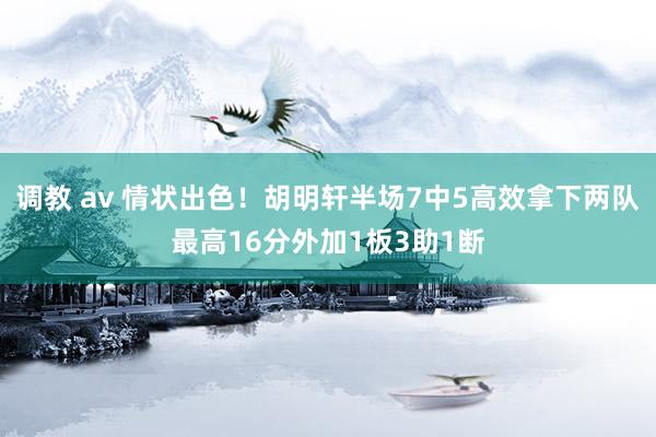 调教 av 情状出色！胡明轩半场7中5高效拿下两队最高16分外加1板3助1断