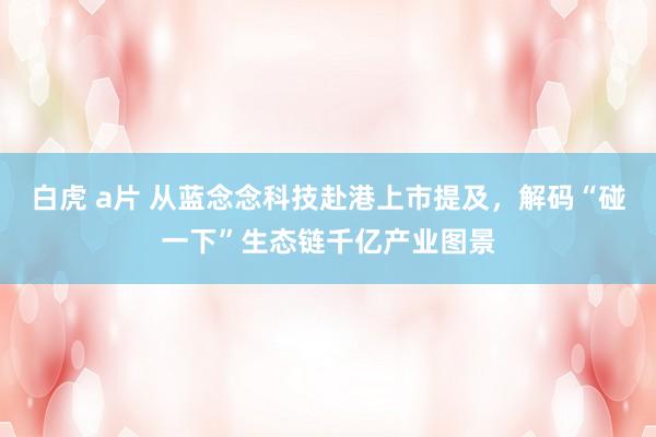 白虎 a片 从蓝念念科技赴港上市提及，解码“碰一下”生态链千亿产业图景