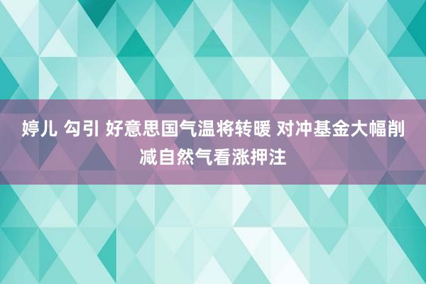 婷儿 勾引 好意思国气温将转暖 对冲基金大幅削减自然气看涨押注
