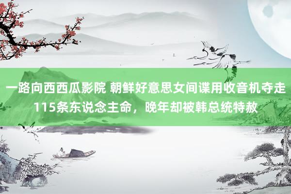 一路向西西瓜影院 朝鲜好意思女间谍用收音机夺走115条东说念主命，晚年却被韩总统特赦