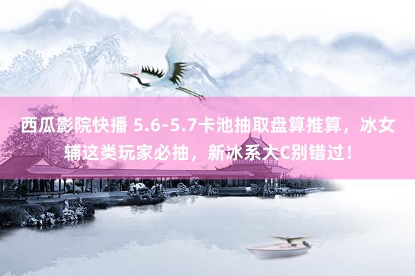 西瓜影院快播 5.6-5.7卡池抽取盘算推算，冰女辅这类玩家必抽，新冰系大C别错过！