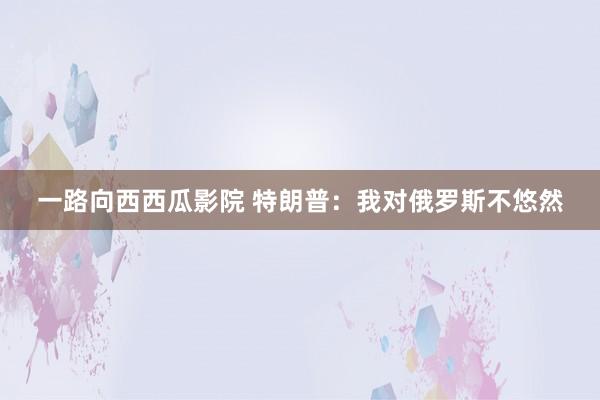 一路向西西瓜影院 特朗普：我对俄罗斯不悠然