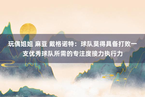 玩偶姐姐 麻豆 戴格诺特：球队莫得具备打败一支优秀球队所需的专注度接力执行力