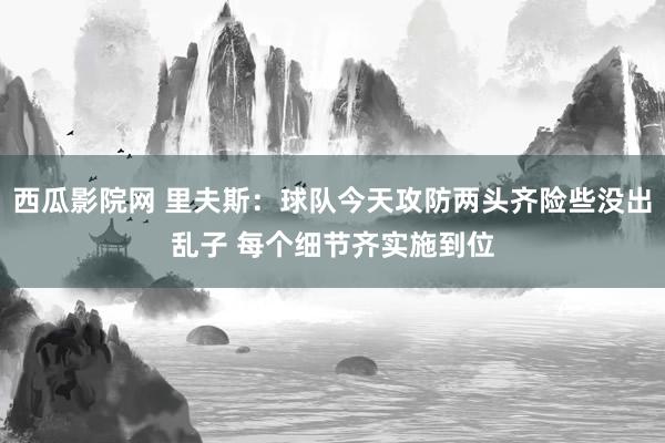 西瓜影院网 里夫斯：球队今天攻防两头齐险些没出乱子 每个细节齐实施到位